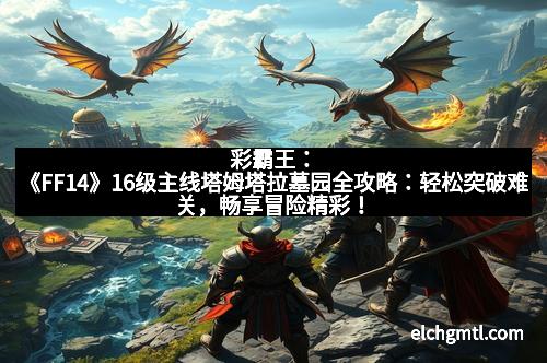 彩霸王：《FF14》16级主线塔姆塔拉墓园全攻略：轻松突破难关，畅享冒险精彩！