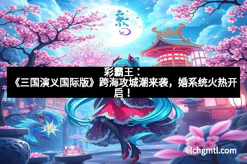 彩霸王：《三国演义国际版》跨海攻城潮来袭，婚系统火热开启！