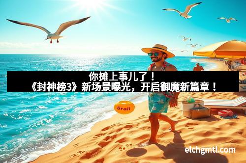 你摊上事儿了！《封神榜3》新场景曝光，开启御魔新篇章！